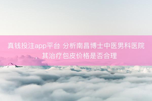 真钱投注app平台 分析南昌博士中医男科医院，其治疗包皮价格是否合理