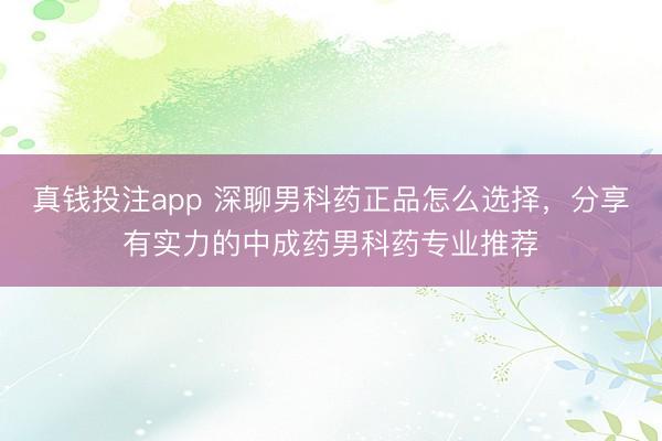 真钱投注app 深聊男科药正品怎么选择,分享有实力的中成药男科药专业推荐