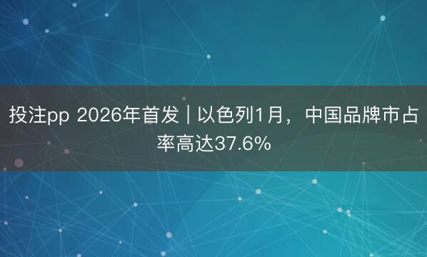 投注pp 2026年首发 | 以色列1月，中国品牌市占率高达37.6%