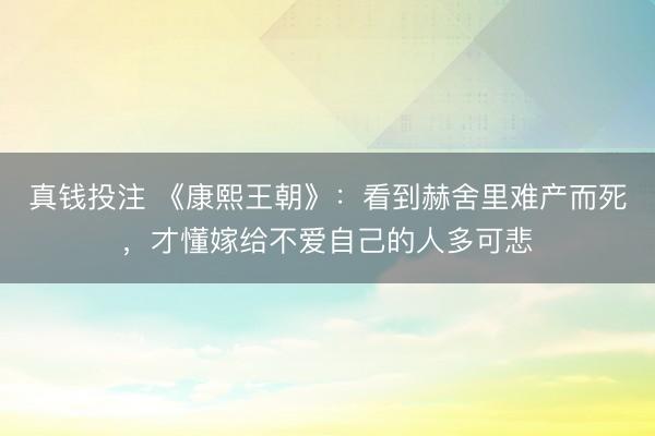 真钱投注 《康熙王朝》：看到赫舍里难产而死，才懂嫁给不爱自己的人多可悲