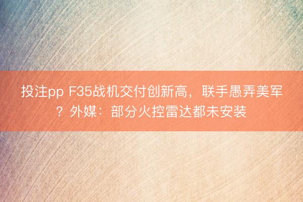 投注pp F35战机交付创新高，联手愚弄美军？外媒：部分火控雷达都未安装