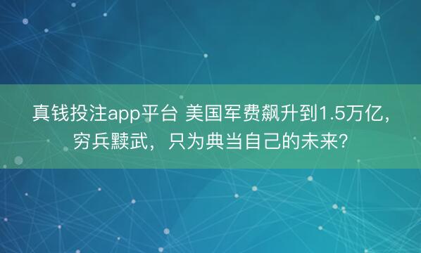 真钱投注app平台 美国军费飙升到1.5万亿，穷兵黩武，只为典当自己的未来？
