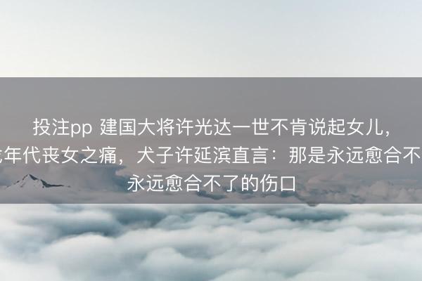 投注pp 建国大将许光达一世不肯说起女儿,藏着干戈年代丧女之痛,犬子许延滨直言:那是永远愈合不了的伤口