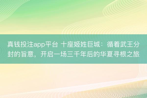 真钱投注app平台 十座姬姓巨城：循着武王分封的旨意，开启一场三千年后的华夏寻根之旅