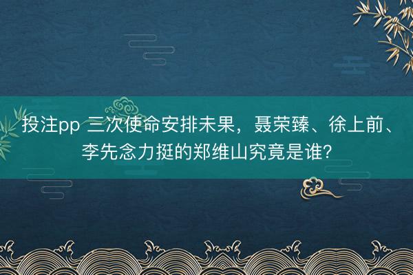 投注pp 三次使命安排未果,聂荣臻、徐上前、李先念力挺的郑维山究竟是谁?