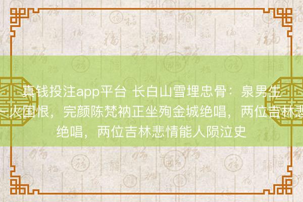 真钱投注app平台 长白山雪埋忠骨：泉男生跪唐救高句丽一火国恨，完颜陈梵衲正坐殉金城绝唱，两位吉林悲情能人陨泣史