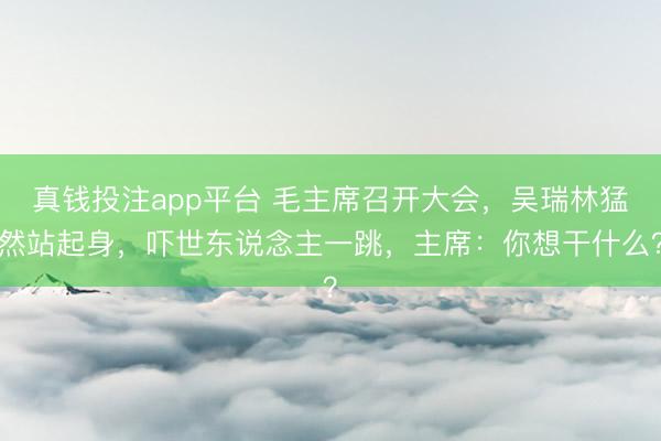 真钱投注app平台 毛主席召开大会,吴瑞林猛然站起身,吓世东说念主一跳,主席:你想干什么?