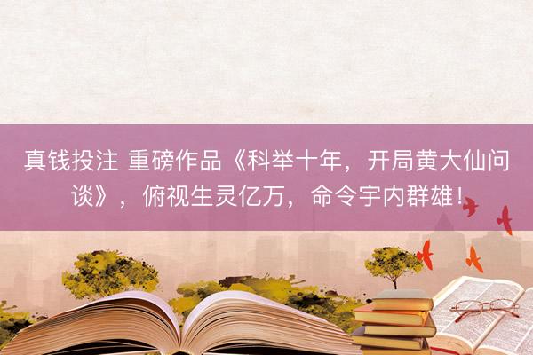 真钱投注 重磅作品《科举十年,开局黄大仙问谈》,俯视生灵亿万,命令宇内群雄!