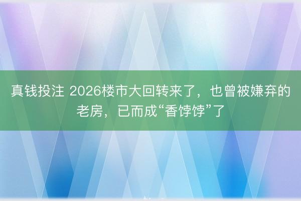 真钱投注 2026楼市大回转来了，也曾被嫌弃的老房，已而成“香饽饽”了