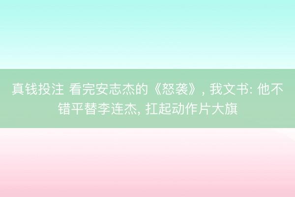 真钱投注 看完安志杰的《怒袭》， 我文书: 他不错平替李连杰， 扛起动作片大旗