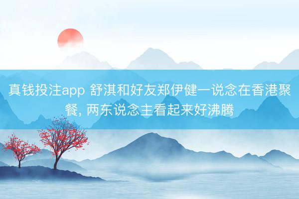 真钱投注app 舒淇和好友郑伊健一说念在香港聚餐，<a href=