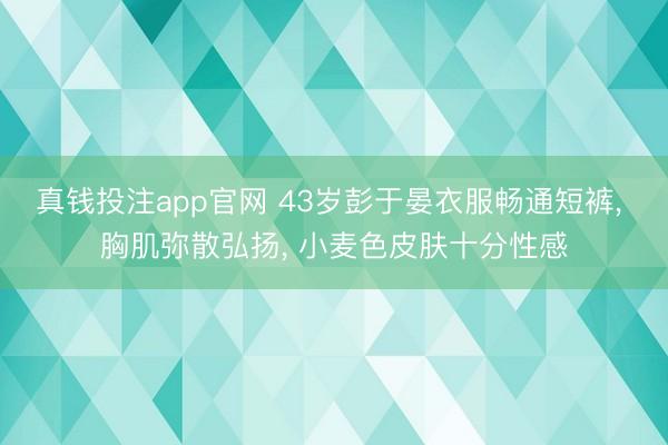 真钱投注app官网 43岁彭于晏衣服畅通短裤， 胸肌弥散弘扬，<a href=