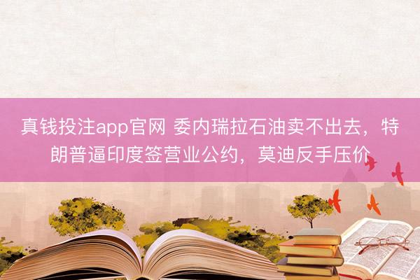 真钱投注app官网 委内瑞拉石油卖不出去，特朗普逼印度签营业公约，莫迪反手压价