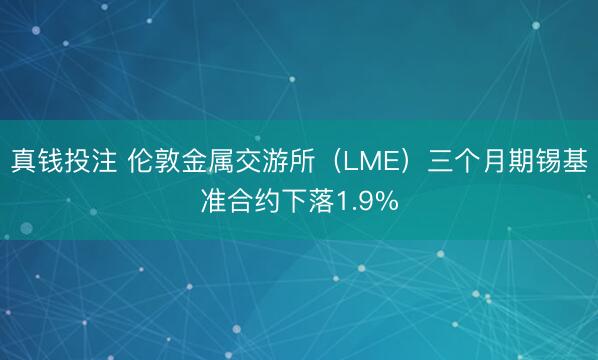 真钱投注 伦敦金属交游所（LME）三个月期锡基准合约下落1.9%