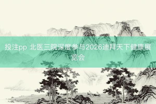 投注pp 北医三院深度参与2026迪拜天下健康展览会