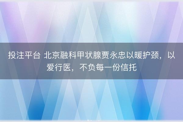 投注平台 北京融科甲状腺贾永忠以暖护颈,以爱行医,不负每一份信托