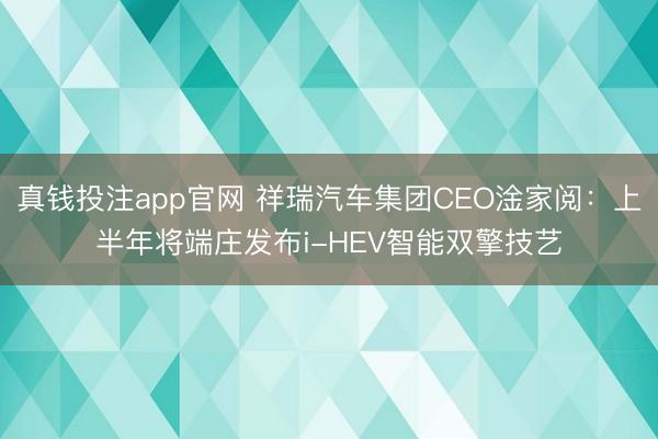 真钱投注app官网 祥瑞汽车集团CEO淦家阅:上半年将端庄发布i-HEV智能双擎技艺