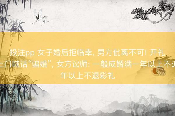 投注pp 女子婚后拒临幸, 男方仳离不可! 开礼炮车上门喊话“骗婚”, 女方讼师: 一般成婚满一年以上不退彩礼