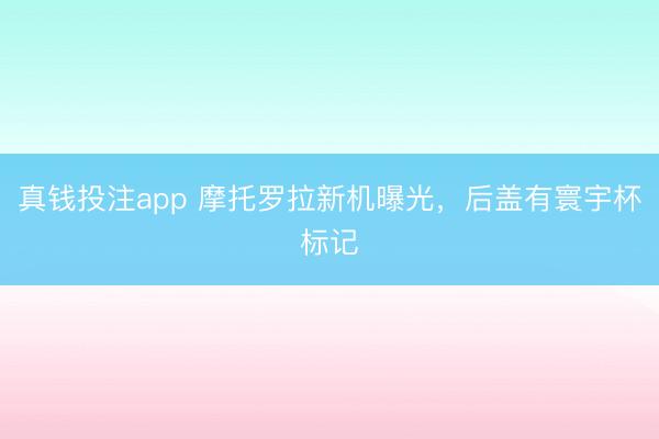 真钱投注app 摩托罗拉新机曝光，后盖有寰宇杯标记