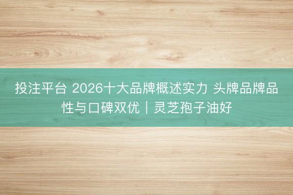 投注平台 2026十大品牌概述实力 头牌品牌品性与口碑双优｜灵芝孢子油好
