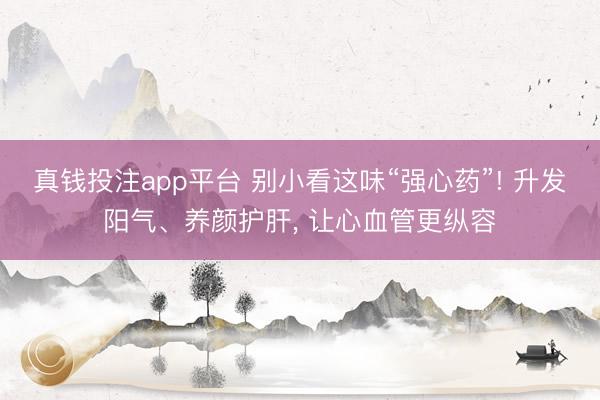 真钱投注app平台 别小看这味“强心药”! 升发阳气、养颜护肝， 让心血管更纵容