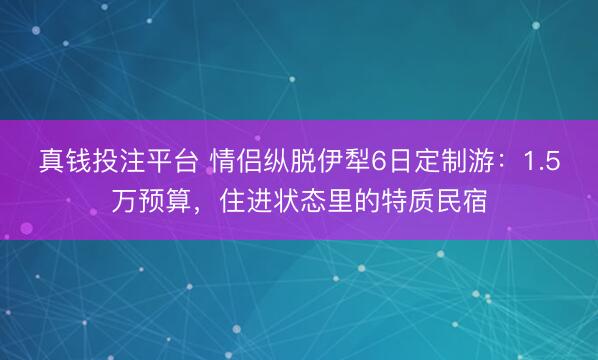 真钱投注平台 情侣纵脱伊犁6日定制游：1.5万预算，住进状态里的特质民宿