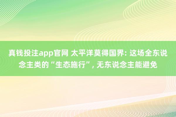 真钱投注app官网 太平洋莫得国界: 这场全东说念主类的“生态施行”， 无东说念主能避免