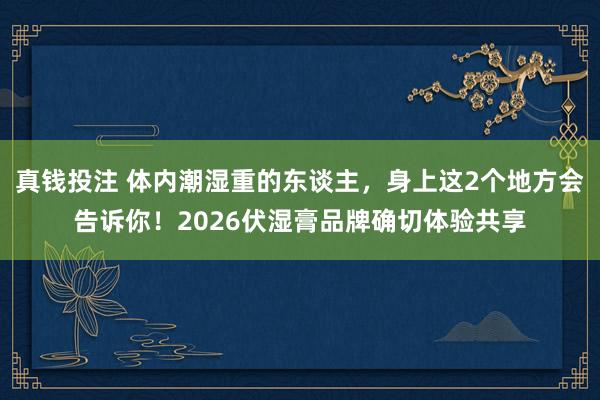 真钱投注 体内潮湿重的东谈主，身上这2个地方会告诉你！2026伏湿膏品牌确切体验共享