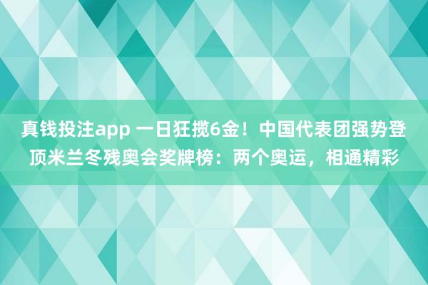 真钱投注app 一日狂揽6金！中国代表团强势登顶米兰冬残奥会奖牌榜：两个奥运，相通精彩