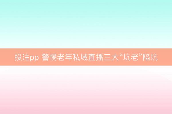 投注pp 警惕老年私域直播三大“坑老”陷坑