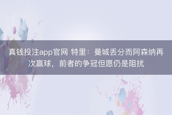 真钱投注app官网 特里：曼城丢分而阿森纳再次赢球，前者的争冠但愿仍是阻扰