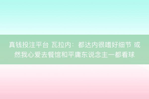 真钱投注平台 瓦拉内：都达内很嗜好细节 或然我心爱去餐馆和平庸东说念主一都看球
