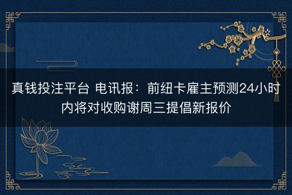 真钱投注平台 电讯报：前纽卡雇主预测24小时内将对收购谢周三提倡新报价