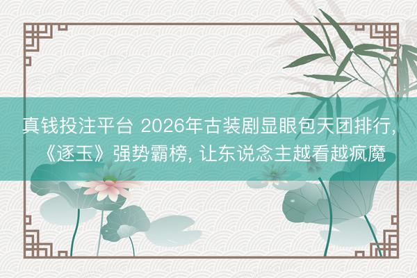 真钱投注平台 2026年古装剧显眼包天团排行， 《逐玉》强势霸榜， 让东说念主越看越疯魔