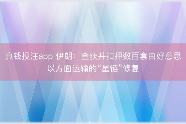 真钱投注app 伊朗：查获并扣押数百套由好意思以方面运输的“星链”修复