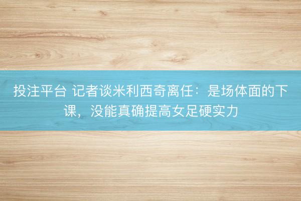 投注平台 记者谈米利西奇离任：是场体面的下课，没能真确提高女足硬实力