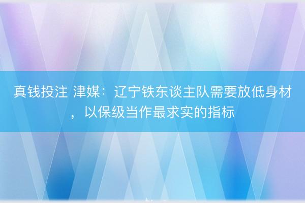 真钱投注 津媒：辽宁铁东谈主队需要放低身材，以保级当作最求实的指标