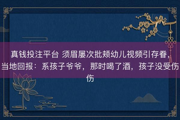 真钱投注平台 须眉屡次批颊幼儿视频引存眷，当地回报：系孩子爷爷，那时喝了酒，孩子没受伤