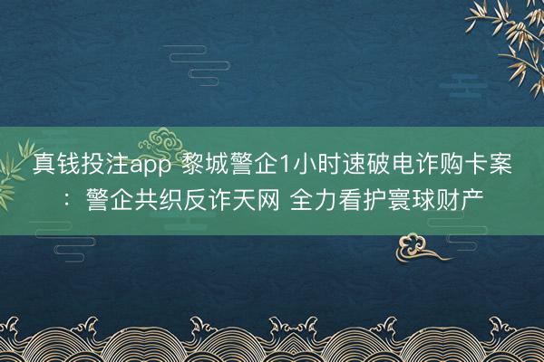 真钱投注app 黎城警企1小时速破电诈购卡案：警企共织反诈天网 全力看护寰球财产