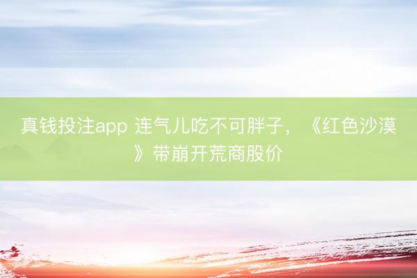 真钱投注app 连气儿吃不可胖子，《红色沙漠》带崩开荒商股价