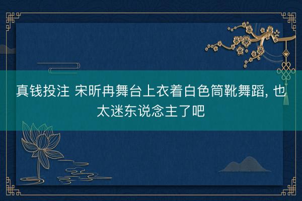 真钱投注 宋昕冉舞台上衣着白色筒靴舞蹈，<a href=