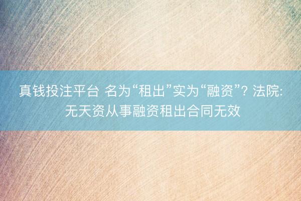 真钱投注平台 名为“租出”实为“融资”? 法院: 无天资从事融资租出合同无效