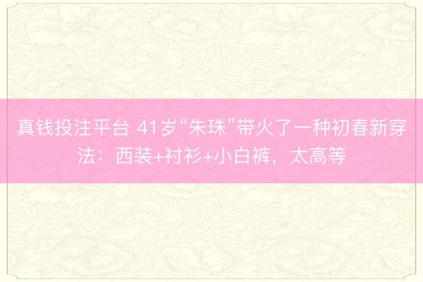 真钱投注平台 41岁“朱珠”带火了一种初春新穿法：西装+衬衫+小白裤，太高等