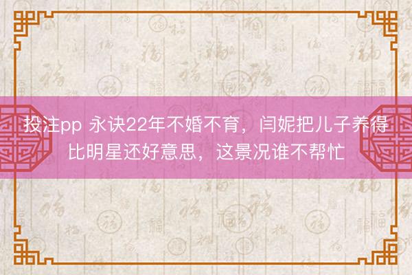 投注pp 永诀22年不婚不育，闫妮把儿子养得比明星还好意思，这景况谁不帮忙