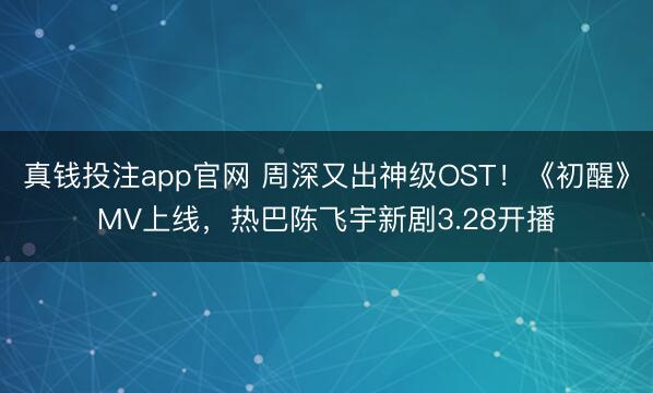 真钱投注app官网 周深又出神级OST！《初醒》MV上线，热巴陈飞宇新剧3.28开播
