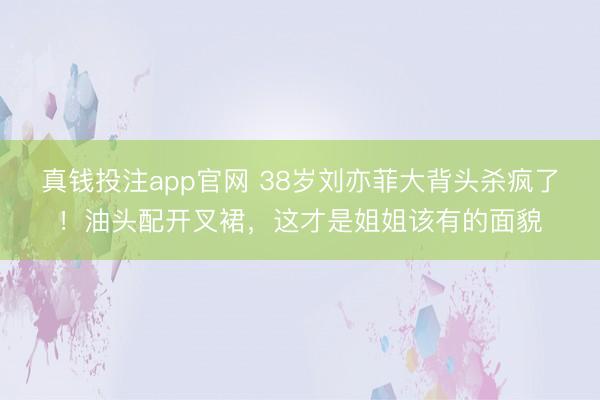 真钱投注app官网 38岁刘亦菲大背头杀疯了！油头配开叉裙，这才是姐姐该有的面貌