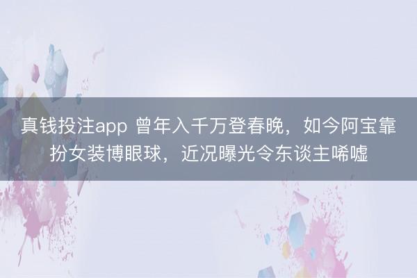 真钱投注app 曾年入千万登春晚，如今阿宝靠扮女装博眼球，近况曝光令东谈主唏嘘