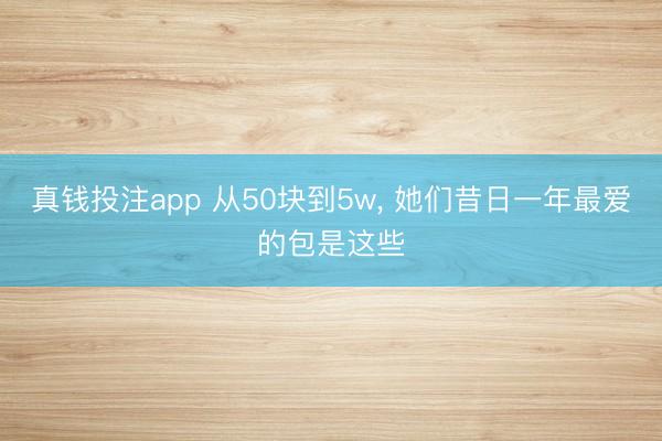 真钱投注app 从50块到5w， 她们昔日一年最爱的包是这些