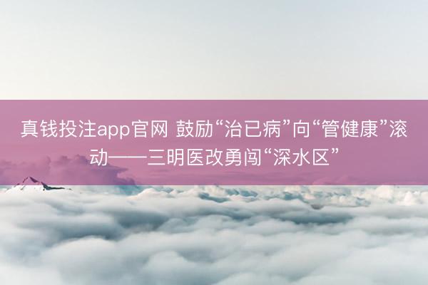 真钱投注app官网 鼓励“治已病”向“管健康”滚动——三明医改勇闯“深水区”