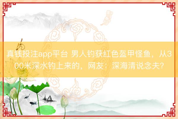 真钱投注app平台 男人钓获红色盔甲怪鱼，从300米深水钓上来的，网友：深海清说念夫？